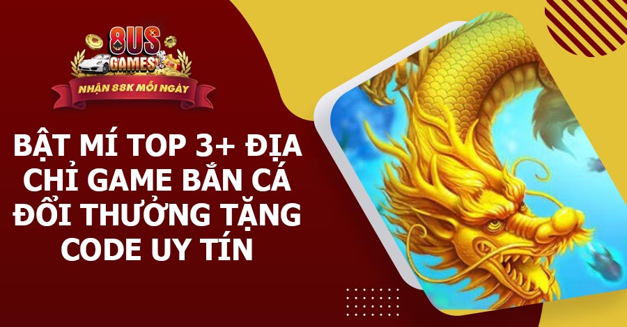 Bật mí top 3+ địa chỉ game Bắn Cá đổi thưởng tặng code uy tín